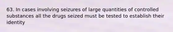 63. In cases involving seizures of large quantities of controlled substances all the drugs seized must be tested to establish their identity