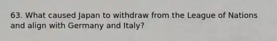 63. What caused Japan to withdraw from the League of Nations and align with Germany and Italy?