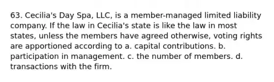 63. Cecilia's Day Spa, LLC, is a member-managed <a href='https://www.questionai.com/knowledge/kave9bsmoD-limited-liability' class='anchor-knowledge'>limited liability</a> company. If the law in Cecilia's state is like the law in most states, unless the members have agreed otherwise, voting rights are apportioned according to a. capital contributions. b. participation in management. c. the number of members. d. transactions with the firm.