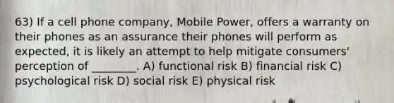 63) If a cell phone company, Mobile Power, offers a warranty on their phones as an assurance their phones will perform as expected, it is likely an attempt to help mitigate consumers' perception of ________. A) functional risk B) financial risk C) psychological risk D) social risk E) physical risk