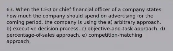 63. When the CEO or chief financial officer of a company states how much the company should spend on advertising for the coming period, the company is using the a) arbitrary approach. b) executive decision process. c) objective-and-task approach. d) percentage-of-sales approach. e) competition-matching approach.