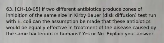 63. [CH-18-05] If two different antibiotics produce zones of inhibition of the same size in Kirby-Bauer (disk diffusion) test run with E. coli can the assumption be made that these antibiotics would be equally effective in treatment of the disease caused by the same bacterium in humans? Yes or No. Explain your answer