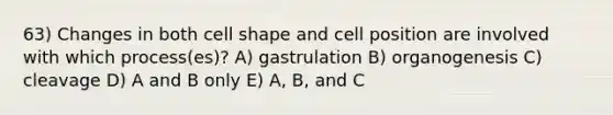 63) Changes in both cell shape and cell position are involved with which process(es)? A) gastrulation B) organogenesis C) cleavage D) A and B only E) A, B, and C