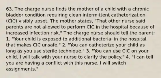 63. The charge nurse finds the mother of a child with a chronic bladder condition requiring clean intermittent catheterization (CIC) visibly upset. The mother states, "That other nurse said parents are not allowed to perform CIC in the hospital because of increased infection risk." The charge nurse should tell the parent: 1. "Your child is exposed to additional bacterial in the hospital that makes CIC unsafe." 2. "You can catheterize your child as long as you use sterile technique." 3. "You can use CIC on your child. I will talk with your nurse to clarify the policy." 4. "I can tell you are having a conflict with this nurse. I will switch assignments."