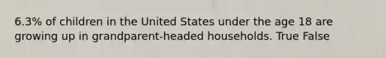 6.3% of children in the United States under the age 18 are growing up in grandparent-headed households. True False