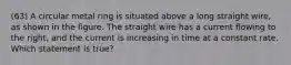 (63) A circular metal ring is situated above a long straight wire, as shown in the figure. The straight wire has a current flowing to the right, and the current is increasing in time at a constant rate. Which statement is true?
