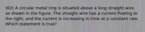 (63) A circular metal ring is situated above a long straight wire, as shown in the figure. The straight wire has a current flowing to the right, and the current is increasing in time at a constant rate. Which statement is true?