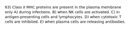 63) Class II MHC proteins are present in the plasma membrane only A) during infections. B) when NK cells are activated. C) in antigen-presenting cells and lymphocytes. D) when cytotoxic T cells are inhibited. E) when plasma cells are releasing antibodies.