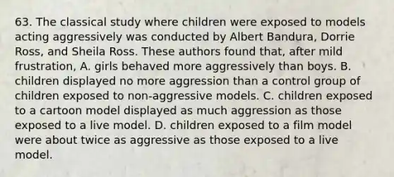 63. The classical study where children were exposed to models acting aggressively was conducted by Albert Bandura, Dorrie Ross, and Sheila Ross. These authors found that, after mild frustration, A. girls behaved more aggressively than boys. B. children displayed no more aggression than a control group of children exposed to non-aggressive models. C. children exposed to a cartoon model displayed as much aggression as those exposed to a live model. D. children exposed to a film model were about twice as aggressive as those exposed to a live model.