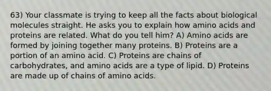 63) Your classmate is trying to keep all the facts about biological molecules straight. He asks you to explain how amino acids and proteins are related. What do you tell him? A) Amino acids are formed by joining together many proteins. B) Proteins are a portion of an amino acid. C) Proteins are chains of carbohydrates, and amino acids are a type of lipid. D) Proteins are made up of chains of amino acids.