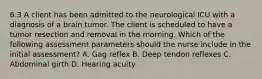 6.3 A client has been admitted to the neurological ICU with a diagnosis of a brain tumor. The client is scheduled to have a tumor resection and removal in the morning. Which of the following assessment parameters should the nurse include in the initial assessment? A. Gag reflex B. Deep tendon reflexes C. Abdominal girth D. Hearing acuity