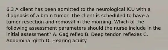 6.3 A client has been admitted to the neurological ICU with a diagnosis of a brain tumor. The client is scheduled to have a tumor resection and removal in the morning. Which of the following assessment parameters should the nurse include in the initial assessment? A. Gag reflex B. Deep tendon reflexes C. Abdominal girth D. Hearing acuity