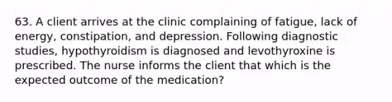 63. A client arrives at the clinic complaining of fatigue, lack of energy, constipation, and depression. Following diagnostic studies, hypothyroidism is diagnosed and levothyroxine is prescribed. The nurse informs the client that which is the expected outcome of the medication?