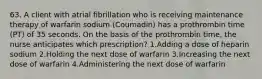 63. A client with atrial fibrillation who is receiving maintenance therapy of warfarin sodium (Coumadin) has a prothrombin time (PT) of 35 seconds. On the basis of the prothrombin time, the nurse anticipates which prescription? 1.Adding a dose of heparin sodium 2.Holding the next dose of warfarin 3.Increasing the next dose of warfarin 4.Administering the next dose of warfarin