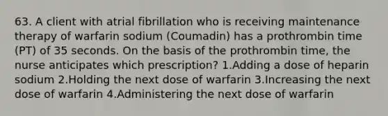 63. A client with atrial fibrillation who is receiving maintenance therapy of warfarin sodium (Coumadin) has a prothrombin time (PT) of 35 seconds. On the basis of the prothrombin time, the nurse anticipates which prescription? 1.Adding a dose of heparin sodium 2.Holding the next dose of warfarin 3.Increasing the next dose of warfarin 4.Administering the next dose of warfarin