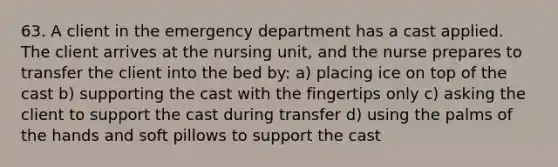 63. A client in the emergency department has a cast applied. The client arrives at the nursing unit, and the nurse prepares to transfer the client into the bed by: a) placing ice on top of the cast b) supporting the cast with the fingertips only c) asking the client to support the cast during transfer d) using the palms of the hands and soft pillows to support the cast