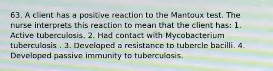 63. A client has a positive reaction to the Mantoux test. The nurse interprets this reaction to mean that the client has: 1. Active tuberculosis. 2. Had contact with Mycobacterium tuberculosis . 3. Developed a resistance to tubercle bacilli. 4. Developed passive immunity to tuberculosis.