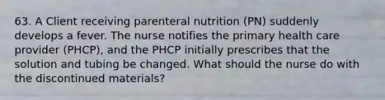 63. A Client receiving parenteral nutrition (PN) suddenly develops a fever. The nurse notifies the primary health care provider (PHCP), and the PHCP initially prescribes that the solution and tubing be changed. What should the nurse do with the discontinued materials?