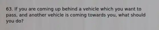 63. If you are coming up behind a vehicle which you want to pass, and another vehicle is coming towards you, what should you do?