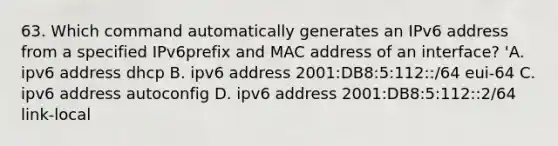 63. Which command automatically generates an IPv6 address from a specified IPv6prefix and MAC address of an interface? 'A. ipv6 address dhcp B. ipv6 address 2001:DB8:5:112::/64 eui-64 C. ipv6 address autoconfig D. ipv6 address 2001:DB8:5:112::2/64 link-local