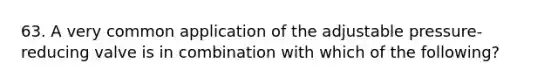 63. A very common application of the adjustable pressure-reducing valve is in combination with which of the following?