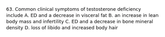 63. Common clinical symptoms of testosterone deficiency include A. ED and a decrease in visceral fat B. an increase in lean body mass and infertility C. ED and a decrease in bone mineral density D. loss of libido and increased body hair