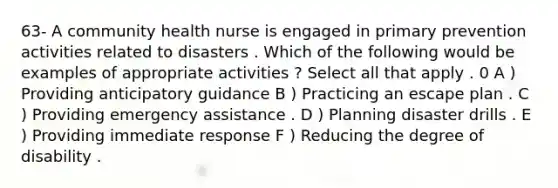 63- A community health nurse is engaged in primary prevention activities related to disasters . Which of the following would be examples of appropriate activities ? Select all that apply . 0 A ) Providing anticipatory guidance B ) Practicing an escape plan . C ) Providing emergency assistance . D ) Planning disaster drills . E ) Providing immediate response F ) Reducing the degree of disability .