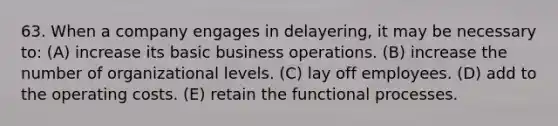 63. When a company engages in delayering, it may be necessary to: (A) increase its basic business operations. (B) increase the number of organizational levels. (C) lay off employees. (D) add to the operating costs. (E) retain the functional processes.