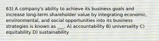 63) A company's ability to achieve its business goals and increase long-term shareholder value by integrating economic, environmental, and social opportunities into its business strategies is known as ___. A) accountability B) universality C) equitability D) sustainability