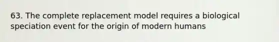 63. The complete replacement model requires a biological speciation event for the origin of modern humans