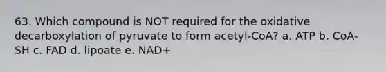 63. Which compound is NOT required for the oxidative decarboxylation of pyruvate to form acetyl-CoA? a. ATP b. CoA-SH c. FAD d. lipoate e. NAD+
