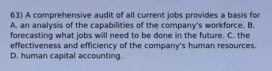 63) A comprehensive audit of all current jobs provides a basis for A. an analysis of the capabilities of the company's workforce. B. forecasting what jobs will need to be done in the future. C. the effectiveness and efficiency of the company's human resources. D. human capital accounting.