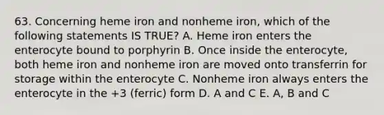 63. Concerning heme iron and nonheme iron, which of the following statements IS TRUE? A. Heme iron enters the enterocyte bound to porphyrin B. Once inside the enterocyte, both heme iron and nonheme iron are moved onto transferrin for storage within the enterocyte C. Nonheme iron always enters the enterocyte in the +3 (ferric) form D. A and C E. A, B and C