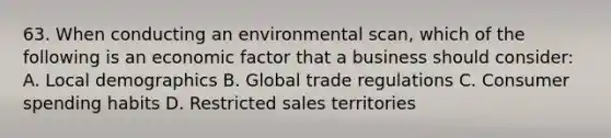 63. When conducting an environmental scan, which of the following is an economic factor that a business should consider: A. Local demographics B. Global trade regulations C. Consumer spending habits D. Restricted sales territories