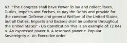 63. "The Congress shall have Power To lay and collect Taxes, Duties, Imposts and Excises, to pay the Debts and provide for the common Defense and general Welfare of the United States; but all Duties, Imposts and Excises shall be uniform throughout the United States" - US Constitution This is an example of: (2.04) a. An expressed power b. A reserved power c. Popular Sovereignty d. An Executive order