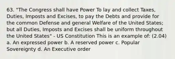 63. "The Congress shall have Power To lay and collect Taxes, Duties, Imposts and Excises, to pay the Debts and provide for the common Defense and general Welfare of the United States; but all Duties, Imposts and Excises shall be uniform throughout the United States" - US Constitution This is an example of: (2.04) a. An expressed power b. A reserved power c. Popular Sovereignty d. An Executive order