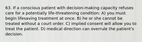 63. If a conscious patient with decision-making capacity refuses care for a potentially life-threatening condition: A) you must begin lifesaving treatment at once. B) he or she cannot be treated without a court order. C) implied consent will allow you to treat the patient. D) medical direction can overrule the patient's decision.