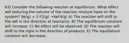 63) Consider the following reaction at equilibrium. What effect will reducing the volume of the reaction mixture have on the system? Xe(g) + 2 F2(g) →XeF4(g) A) The reaction will shift to the left in the direction of reactants. B) The equilibrium constant will increase. C) No effect will be observed. D) The reaction will shift to the right in the direction of products. E) The equilibrium constant will decrease.