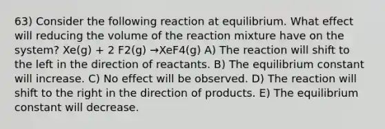 63) Consider the following reaction at equilibrium. What effect will reducing the volume of the reaction mixture have on the system? Xe(g) + 2 F2(g) →XeF4(g) A) The reaction will shift to the left in the direction of reactants. B) The equilibrium constant will increase. C) No effect will be observed. D) The reaction will shift to the right in the direction of products. E) The equilibrium constant will decrease.