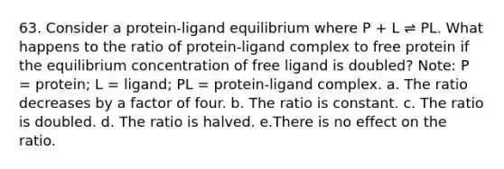 63. Consider a protein-ligand equilibrium where P + L ⇌ PL. What happens to the ratio of protein-ligand complex to free protein if the equilibrium concentration of free ligand is doubled? Note: P = protein; L = ligand; PL = protein-ligand complex. a. The ratio decreases by a factor of four. b. The ratio is constant. c. The ratio is doubled. d. The ratio is halved. e.There is no effect on the ratio.