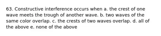 63. Constructive interference occurs when a. the crest of one wave meets the trough of another wave. b. two waves of the same color overlap. c. the crests of two waves overlap. d. all of the above e. none of the above