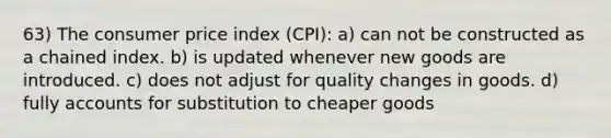 63) The consumer price index (CPI): a) can not be constructed as a chained index. b) is updated whenever new goods are introduced. c) does not adjust for quality changes in goods. d) fully accounts for substitution to cheaper goods