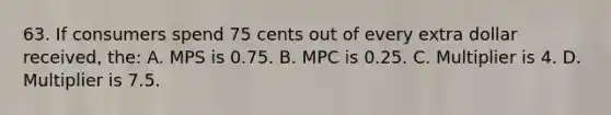 63. If consumers spend 75 cents out of every extra dollar received, the: A. MPS is 0.75. B. MPC is 0.25. C. Multiplier is 4. D. Multiplier is 7.5.