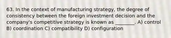 63. In the context of manufacturing strategy, the degree of consistency between the foreign investment decision and the company's competitive strategy is known as ________. A) control B) coordination C) compatibility D) configuration