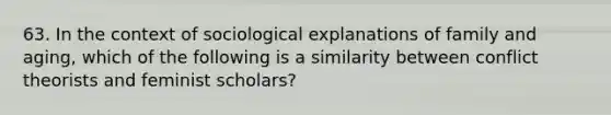 63. In the context of sociological explanations of family and aging, which of the following is a similarity between conflict theorists and feminist scholars?