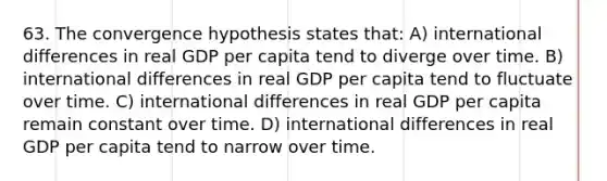 63. The convergence hypothesis states that: A) international differences in real GDP per capita tend to diverge over time. B) international differences in real GDP per capita tend to fluctuate over time. C) international differences in real GDP per capita remain constant over time. D) international differences in real GDP per capita tend to narrow over time.