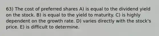 63) The cost of preferred shares A) is equal to the dividend yield on the stock. B) is equal to the yield to maturity. C) is highly dependent on the growth rate. D) varies directly with the stock's price. E) is difficult to determine.