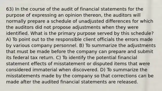 63) In the course of the audit of financial statements for the purpose of expressing an opinion thereon, the auditors will normally prepare a schedule of unadjusted differences for which the auditors did not propose adjustments when they were identified. What is the primary purpose served by this schedule? A) To point out to the responsible client officials the errors made by various company personnel. B) To summarize the adjustments that must be made before the company can prepare and submit its federal tax return. C) To identify the potential financial statement effects of misstatement or disputed items that were considered immaterial when discovered. D) To summarize the misstatements made by the company so that corrections can be made after the audited financial statements are released.