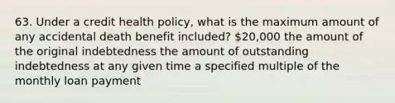 63. Under a credit health policy, what is the maximum amount of any accidental death benefit included? 20,000 the amount of the original indebtedness the amount of outstanding indebtedness at any given time a specified multiple of the monthly loan payment