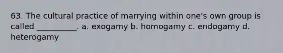 63. ​The cultural practice of marrying within one's own group is called __________. a. ​exogamy b. ​homogamy c. ​endogamy d. ​heterogamy